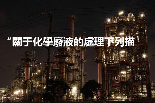 “關于化學廢液的處理下列描述正確的是——環(huán)保新篇章，清潔生產(chǎn)新標桿”